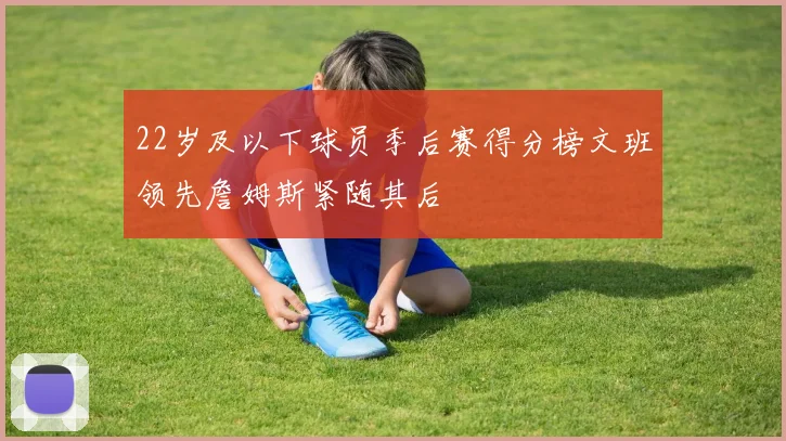 22岁及以下球员季后赛得分榜文班领先詹姆斯紧随其后