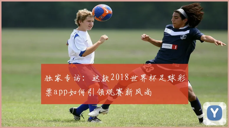 独家专访：这款2018世界杯足球彩票app如何引领观赛新风尚