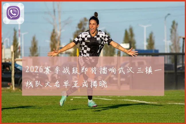 2026赛季战鼓即将擂响武汉三镇一线队大名单正式揭晓