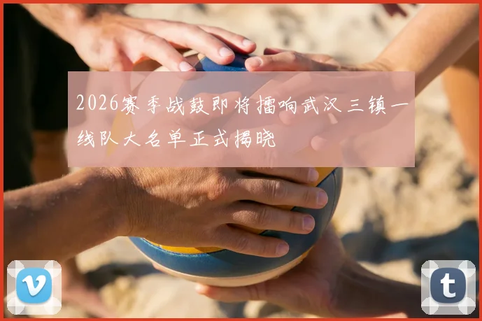 2026赛季战鼓即将擂响武汉三镇一线队大名单正式揭晓