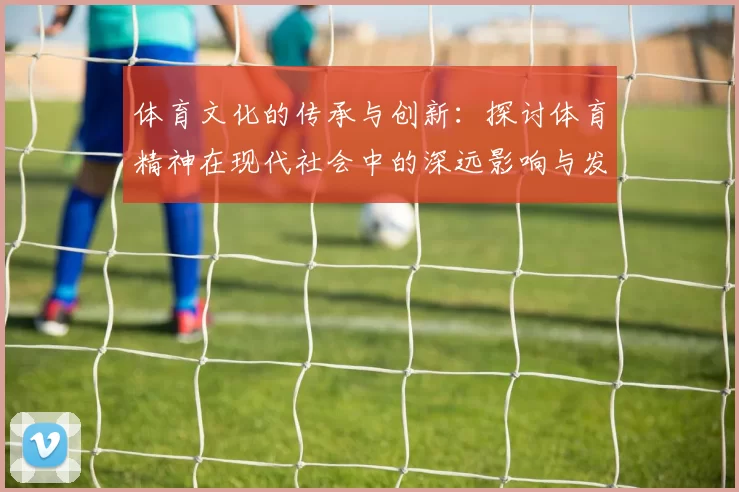 体育文化的传承与创新：探讨体育精神在现代社会中的深远影响与发展路径