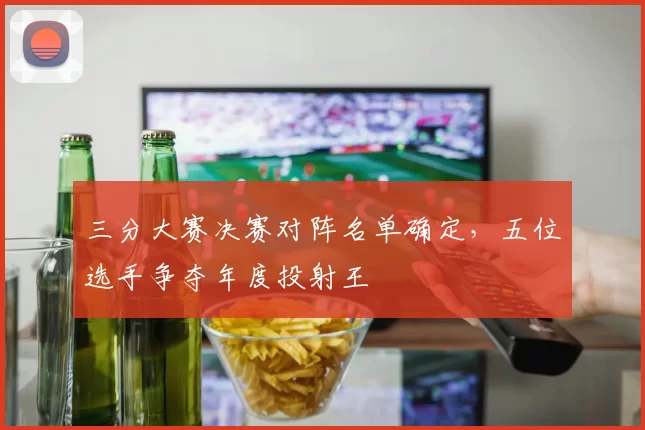 三分大赛决赛对阵名单确定，五位选手争夺年度投射王