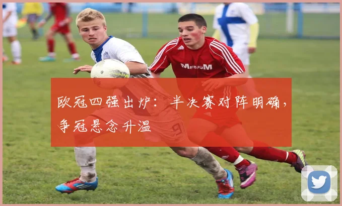 欧冠四强出炉：半决赛对阵明确，争冠悬念升温