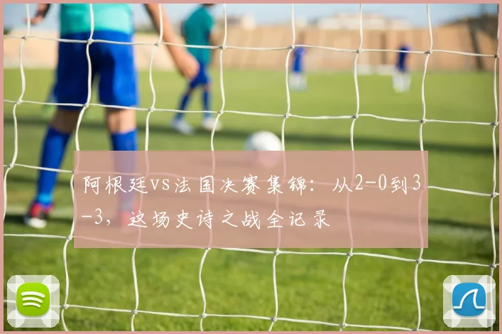 阿根廷vs法国决赛集锦：从2-0到3-3，这场史诗之战全记录
