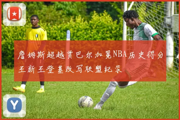 詹姆斯超越贾巴尔加冕NBA历史得分王新王登基改写联盟纪录