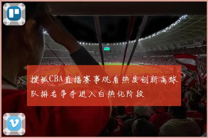 搜狐CBA直播赛事观看热度创新高球队排名争夺进入白热化阶段