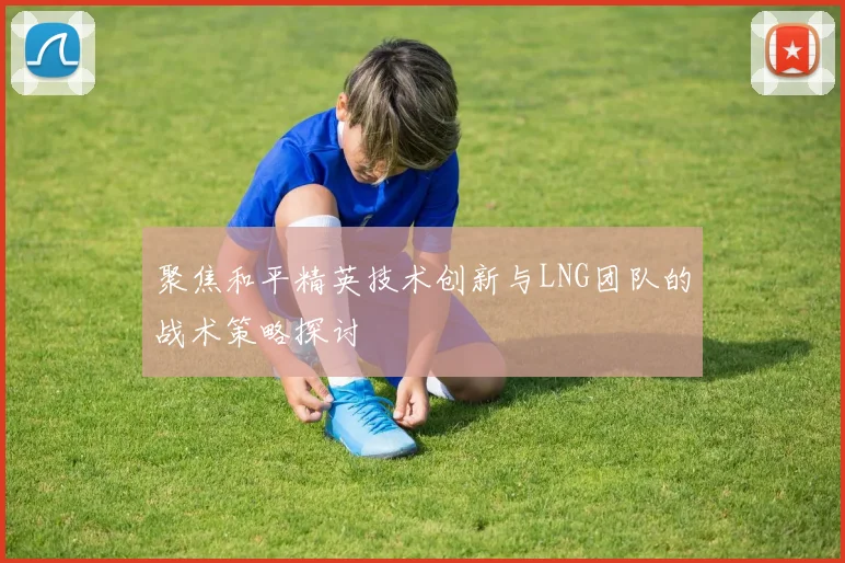 聚焦和平精英技术创新与LNG团队的战术策略探讨