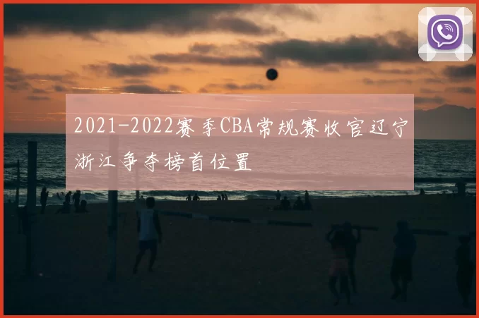2021-2022赛季CBA常规赛收官辽宁浙江争夺榜首位置