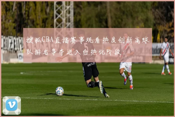 搜狐CBA直播赛事观看热度创新高球队排名争夺进入白热化阶段