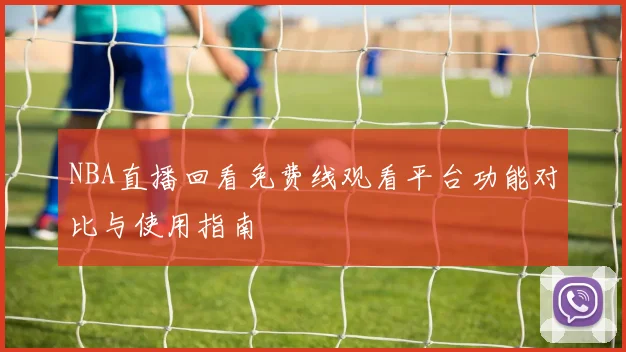NBA直播回看免费线观看平台功能对比与使用指南