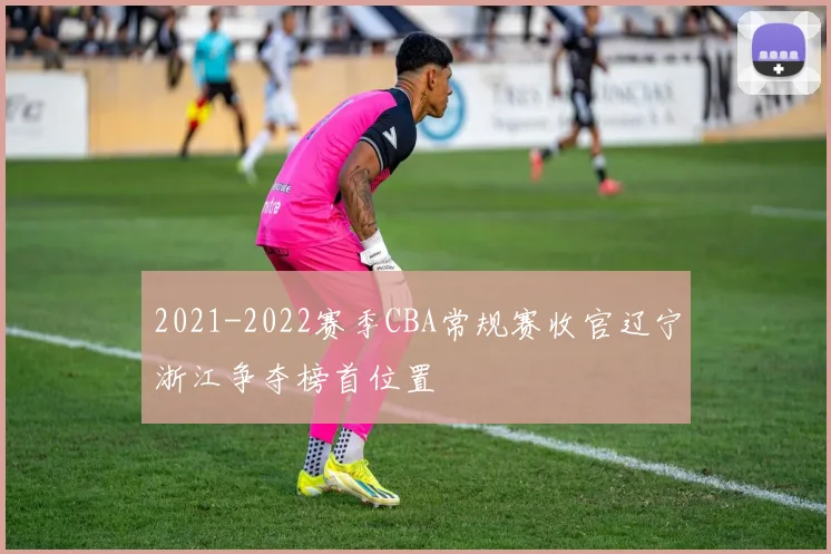 2021-2022赛季CBA常规赛收官辽宁浙江争夺榜首位置