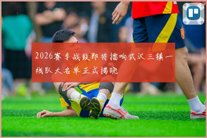 2026赛季战鼓即将擂响武汉三镇一线队大名单正式揭晓
