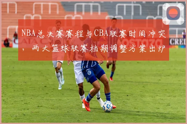 NBA总决赛赛程与CBA联赛时间冲突，两大篮球联赛档期调整方案出炉