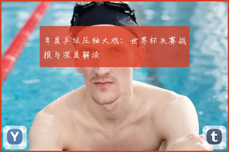年度乒坛压轴大戏：世界杯决赛战报与深度解读