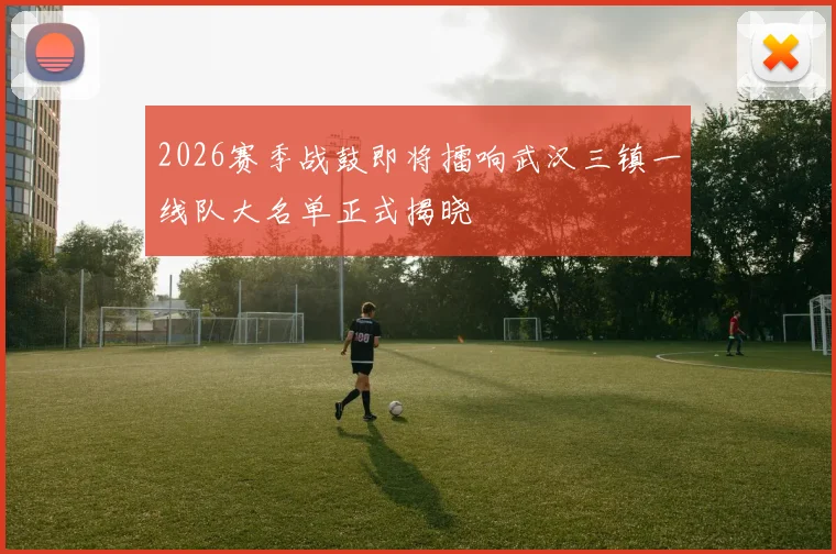 2026赛季战鼓即将擂响武汉三镇一线队大名单正式揭晓