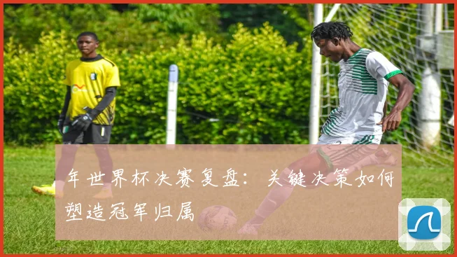 年世界杯决赛复盘：关键决策如何塑造冠军归属