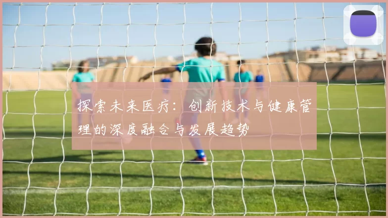 探索未来医疗：创新技术与健康管理的深度融合与发展趋势