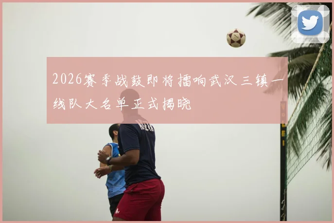 2026赛季战鼓即将擂响武汉三镇一线队大名单正式揭晓