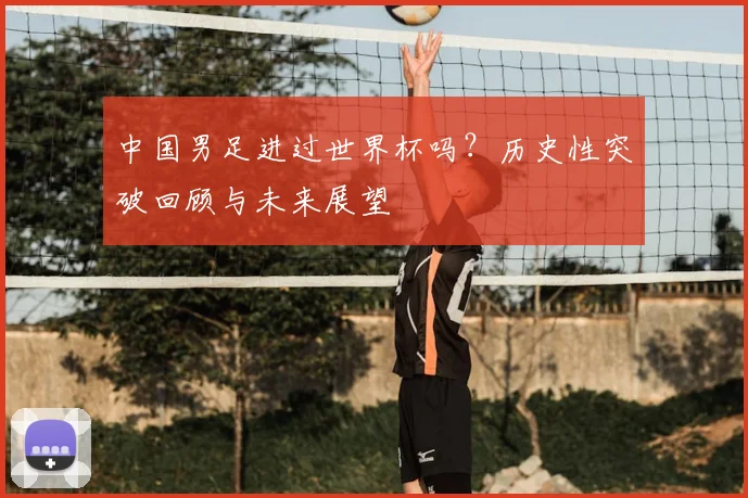 中国男足进过世界杯吗？历史性突破回顾与未来展望