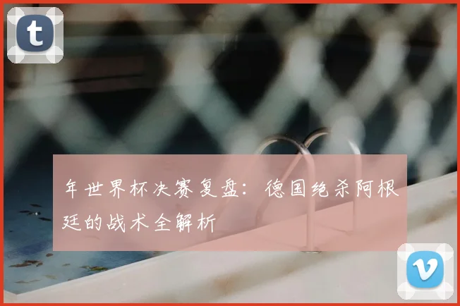 年世界杯决赛复盘：德国绝杀阿根廷的战术全解析