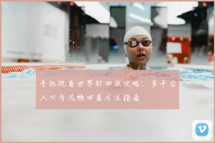 手机观看世界杯回放攻略：多平台入口与流畅回看方法指南