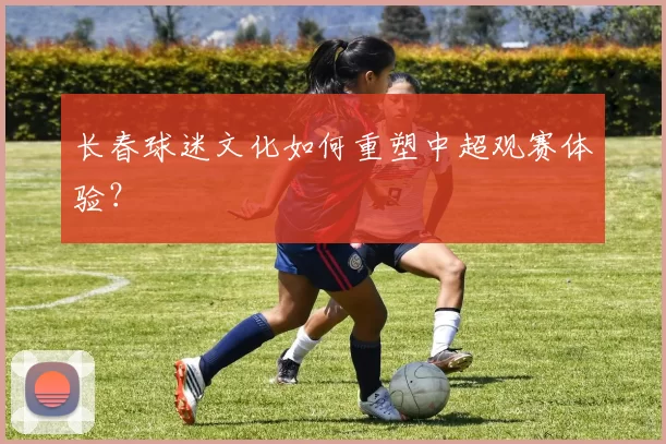 长春球迷文化如何重塑中超观赛体验？