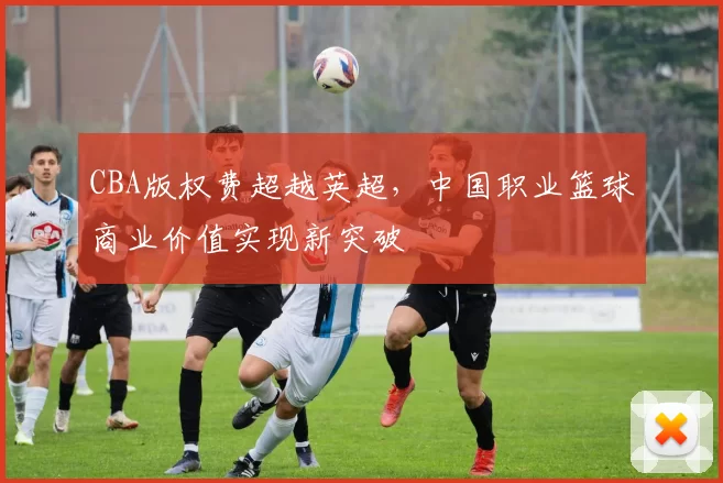 CBA版权费超越英超，中国职业篮球商业价值实现新突破