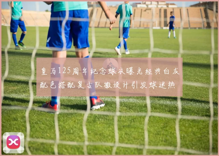 皇马125周年纪念球衣曝光经典白灰配色搭配复古队徽设计引发球迷热议