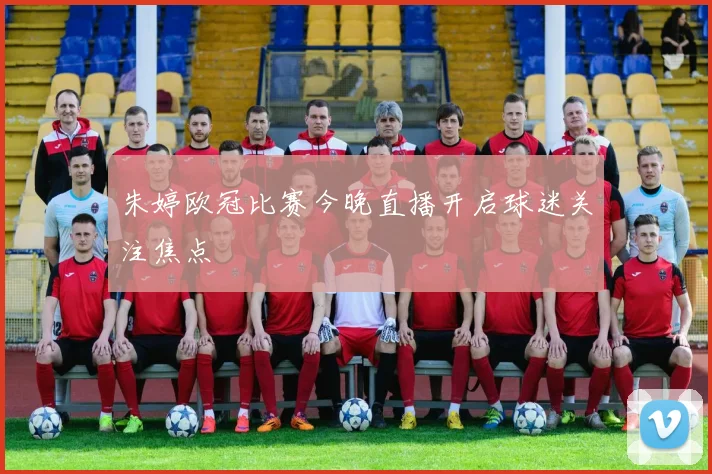 朱婷欧冠比赛今晚直播开启球迷关注焦点