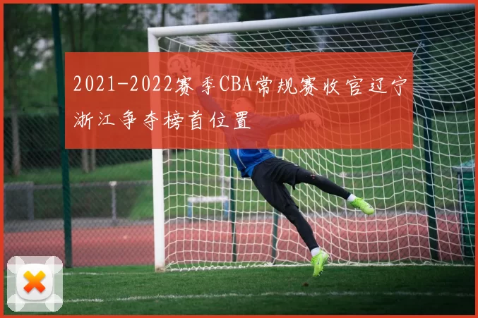 2021-2022赛季CBA常规赛收官辽宁浙江争夺榜首位置