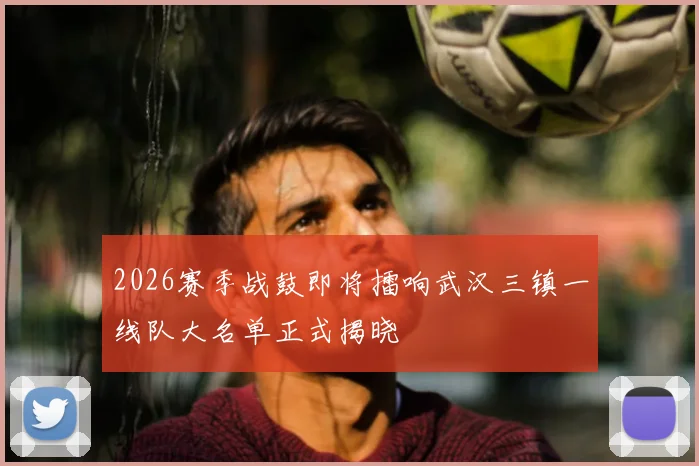 2026赛季战鼓即将擂响武汉三镇一线队大名单正式揭晓