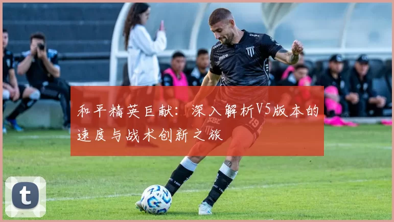 和平精英巨献：深入解析V5版本的速度与战术创新之旅