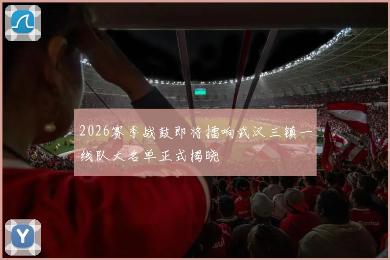 2026赛季战鼓即将擂响武汉三镇一线队大名单正式揭晓