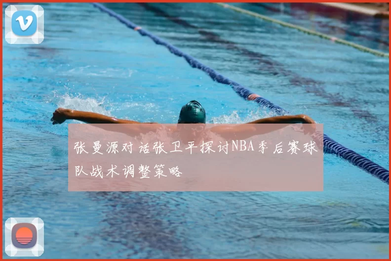 张曼源对话张卫平探讨NBA季后赛球队战术调整策略