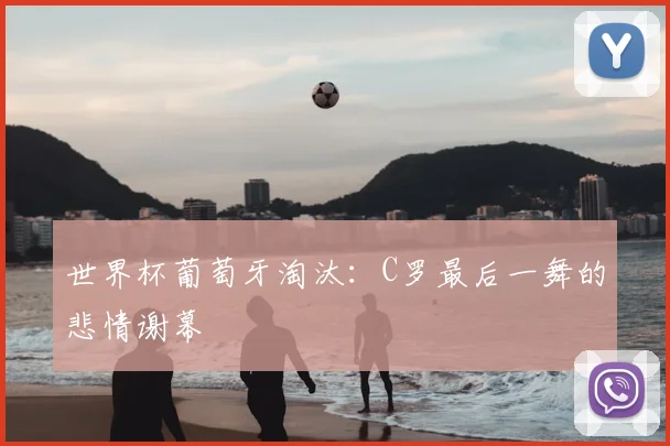世界杯葡萄牙淘汰:C罗最后一舞的悲情谢幕