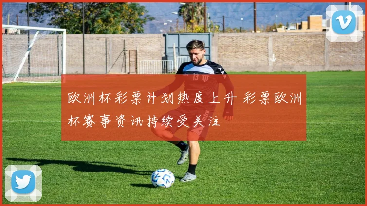 欧洲杯彩票计划热度上升 彩票欧洲杯赛事资讯持续受关注