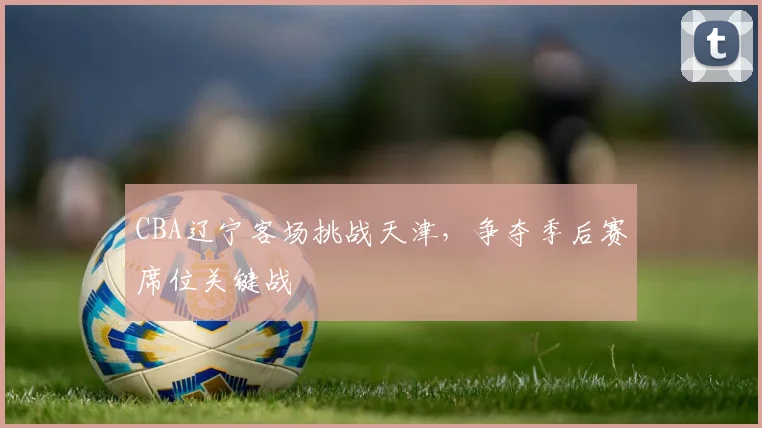 CBA辽宁客场挑战天津，争夺季后赛席位关键战