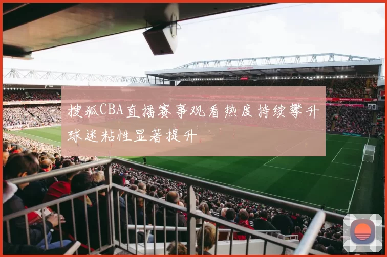 搜狐CBA直播赛事观看热度持续攀升球迷粘性显著提升