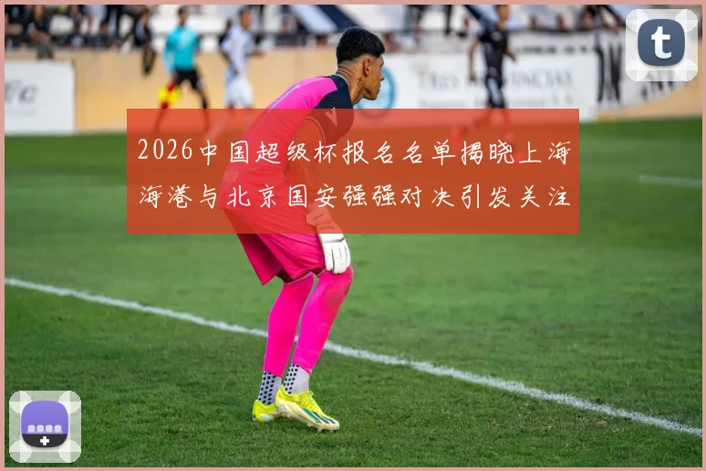 2026中国超级杯报名名单揭晓上海海港与北京国安强强对决引发关注