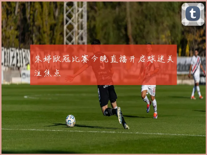 朱婷欧冠比赛今晚直播开启球迷关注焦点