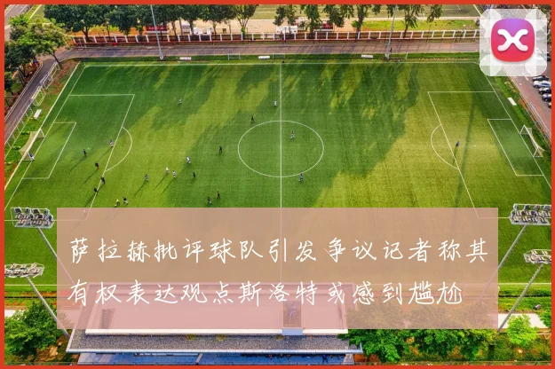萨拉赫批评球队引发争议记者称其有权表达观点斯洛特或感到尴尬