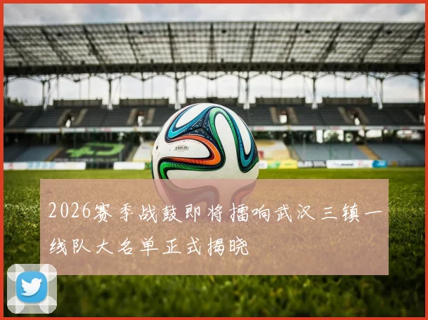 2026赛季战鼓即将擂响武汉三镇一线队大名单正式揭晓