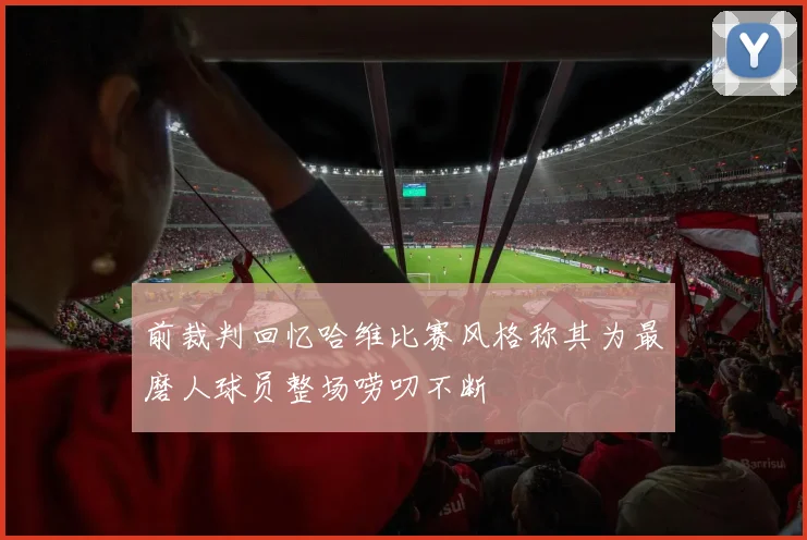 前裁判回忆哈维比赛风格称其为最磨人球员整场唠叨不断