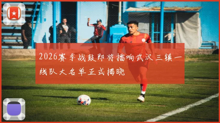 2026赛季战鼓即将擂响武汉三镇一线队大名单正式揭晓