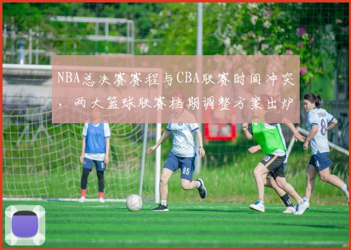 NBA总决赛赛程与CBA联赛时间冲突，两大篮球联赛档期调整方案出炉