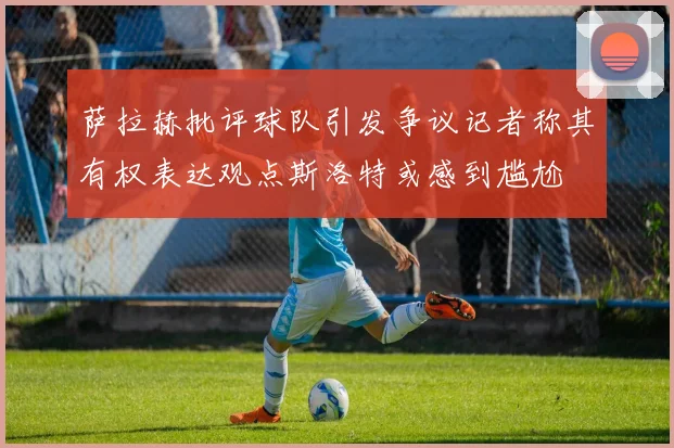 萨拉赫批评球队引发争议记者称其有权表达观点斯洛特或感到尴尬