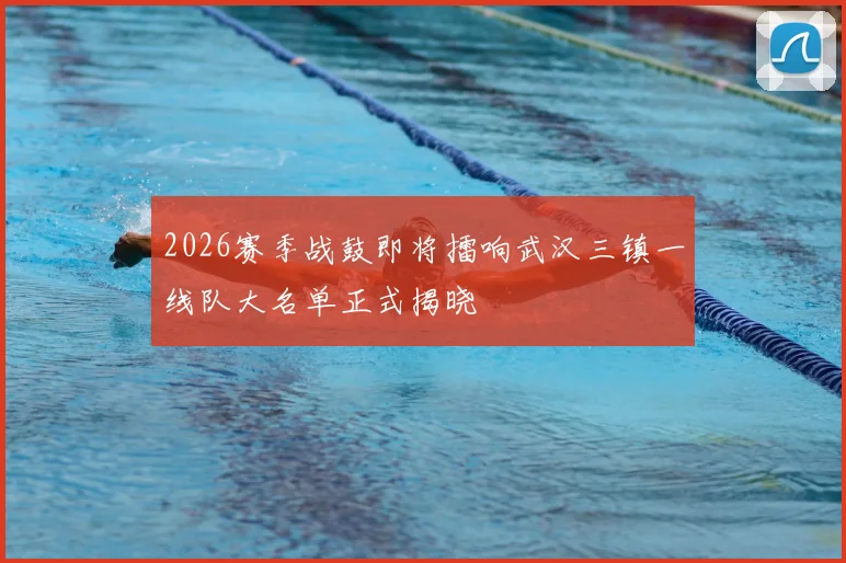 2026赛季战鼓即将擂响武汉三镇一线队大名单正式揭晓