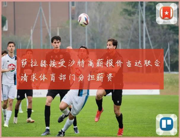 萨拉赫接受沙特高薪报价吉达联合请求体育部门分担薪资