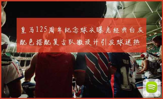 皇马125周年纪念球衣曝光经典白灰配色搭配复古队徽设计引发球迷热议