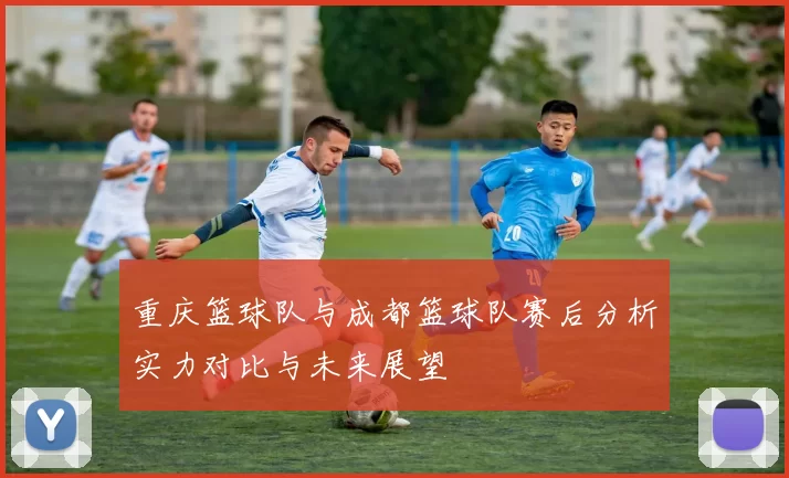 重庆篮球队与成都篮球队赛后分析实力对比与未来展望